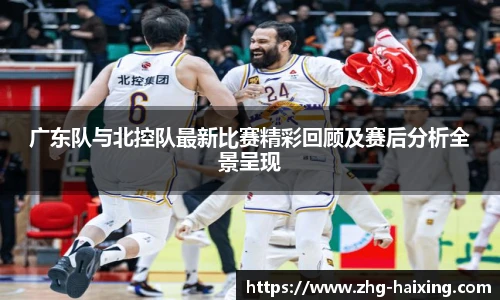 广东队与北控队最新比赛精彩回顾及赛后分析全景呈现